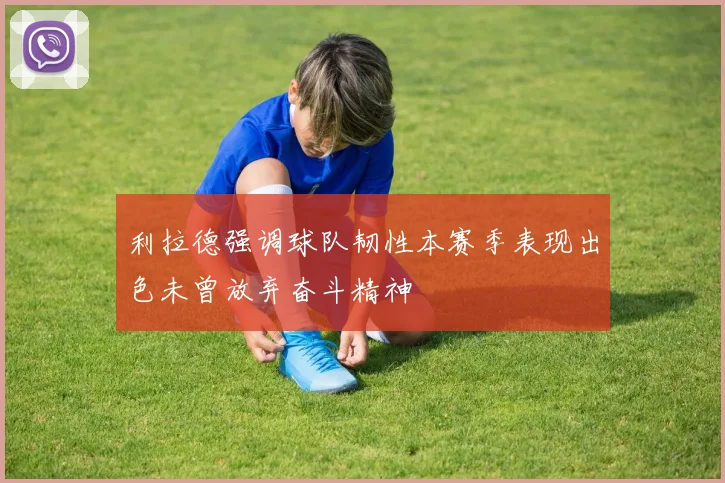 利拉德强调球队韧性本赛季表现出色未曾放弃奋斗精神