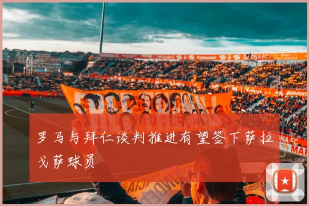 罗马与拜仁谈判推进有望签下萨拉戈萨球员
