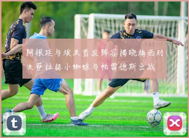 阿根廷与埃及首发阵容揭晓梅西对决萨拉赫小蜘蛛与帕雷德斯出战