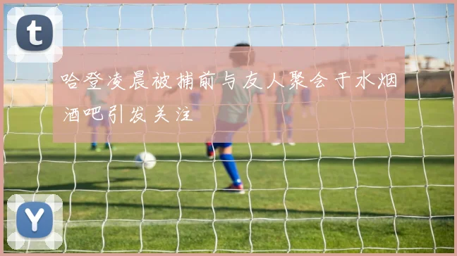 哈登凌晨被捕前与友人聚会于水烟酒吧引发关注