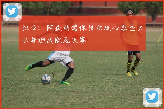 拉亚：阿森纳需保持积极心态全力以赴迎战欧冠决赛