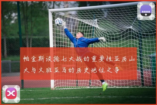 帕金斯谈抢七大战的重要性亚历山大与文班亚马的历史地位之争