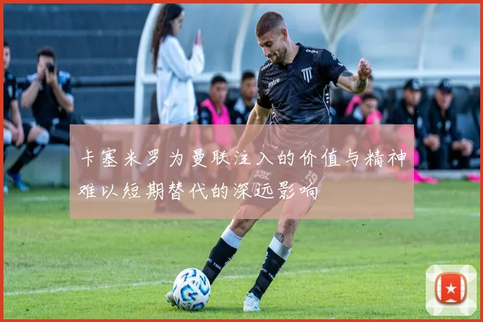 卡塞米罗为曼联注入的价值与精神难以短期替代的深远影响
