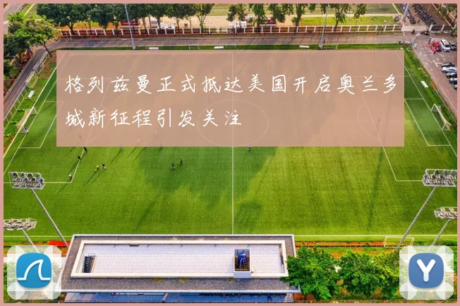 格列兹曼正式抵达美国开启奥兰多城新征程引发关注