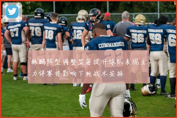 韩鹏阵型调整显著提升球队表现主力停赛将影响下轮战术安排