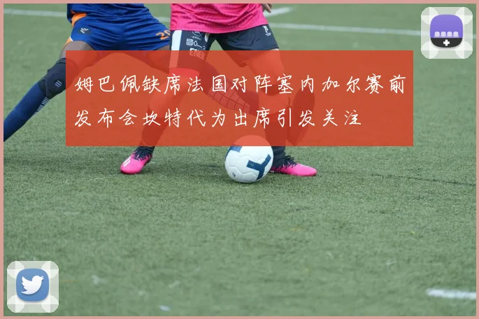 姆巴佩缺席法国对阵塞内加尔赛前发布会坎特代为出席引发关注