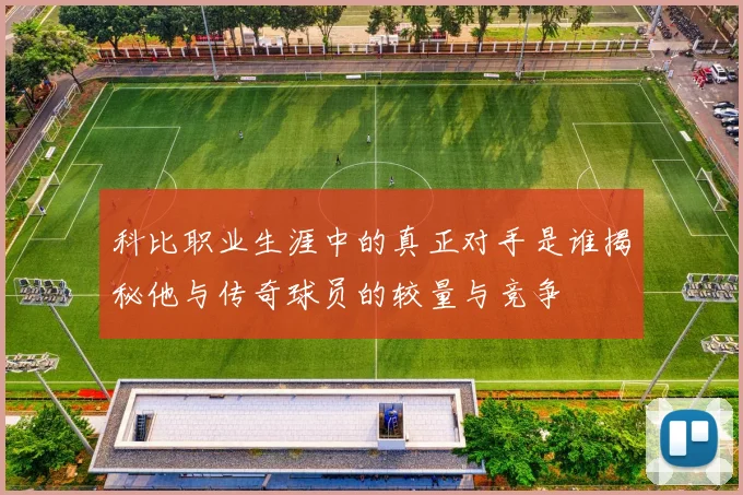 科比职业生涯中的真正对手是谁揭秘他与传奇球员的较量与竞争