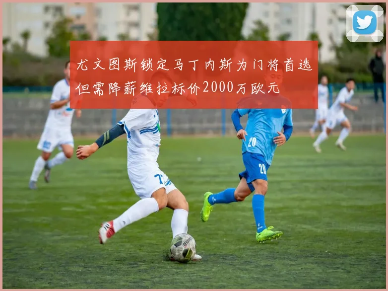 尤文图斯锁定马丁内斯为门将首选但需降薪维拉标价2000万欧元