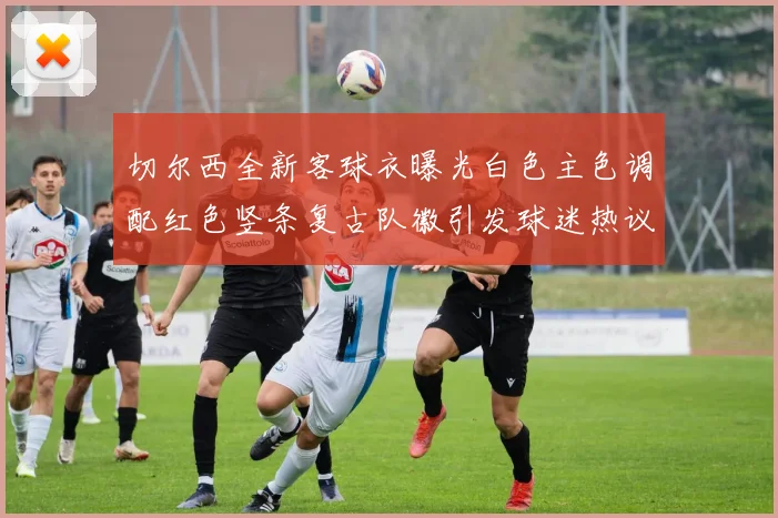 切尔西全新客球衣曝光白色主色调配红色竖条复古队徽引发球迷热议