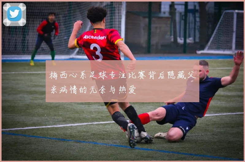 梅西心系足球专注比赛背后隐藏父亲病情的无奈与热爱