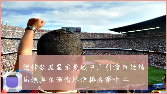 德转数据显示曼城中卫引援市场格瓦迪奥尔领衔格伊排名第十二