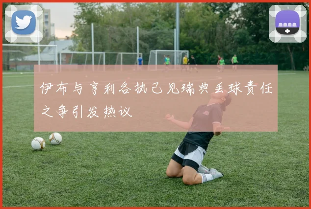 伊布与亨利各执己见瑞典丢球责任之争引发热议