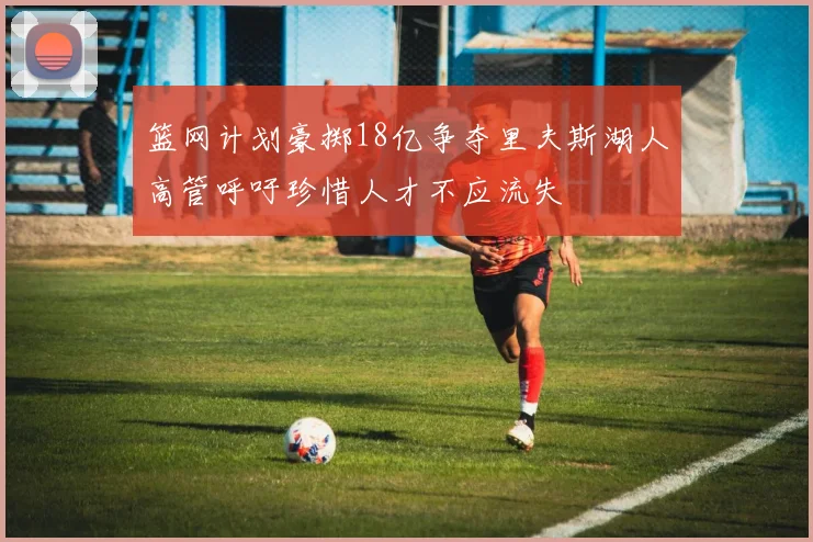 篮网计划豪掷18亿争夺里夫斯湖人高管呼吁珍惜人才不应流失