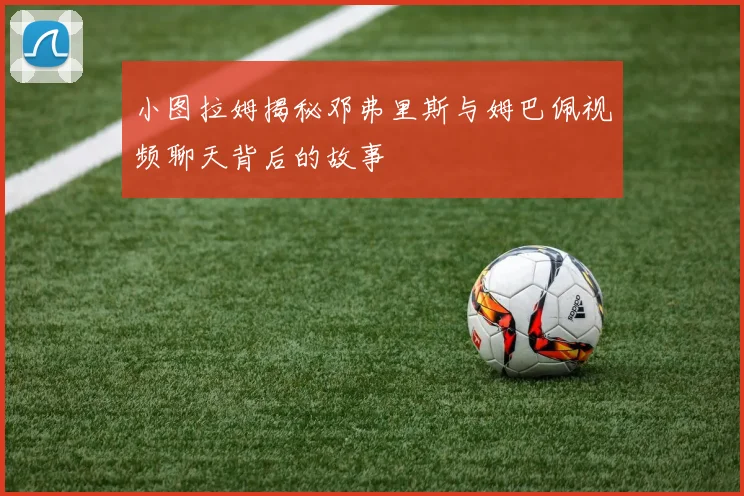 小图拉姆揭秘邓弗里斯与姆巴佩视频聊天背后的故事