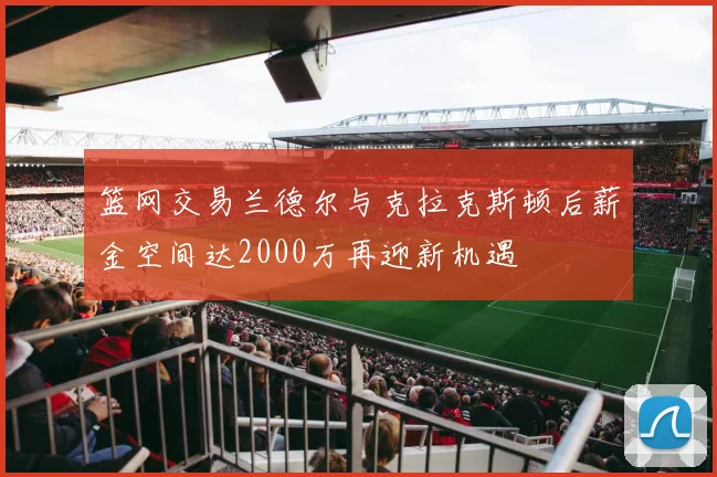 篮网交易兰德尔与克拉克斯顿后薪金空间达2000万再迎新机遇