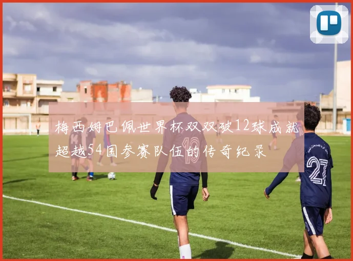 梅西姆巴佩世界杯双双破12球成就超越54国参赛队伍的传奇纪录