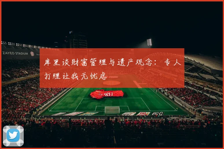 库里谈财富管理与遗产观念：专人打理让我无忧虑