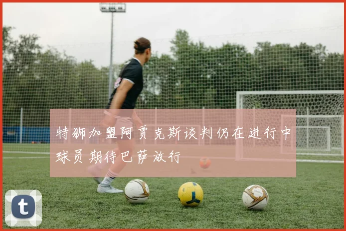 特狮加盟阿贾克斯谈判仍在进行中球员期待巴萨放行