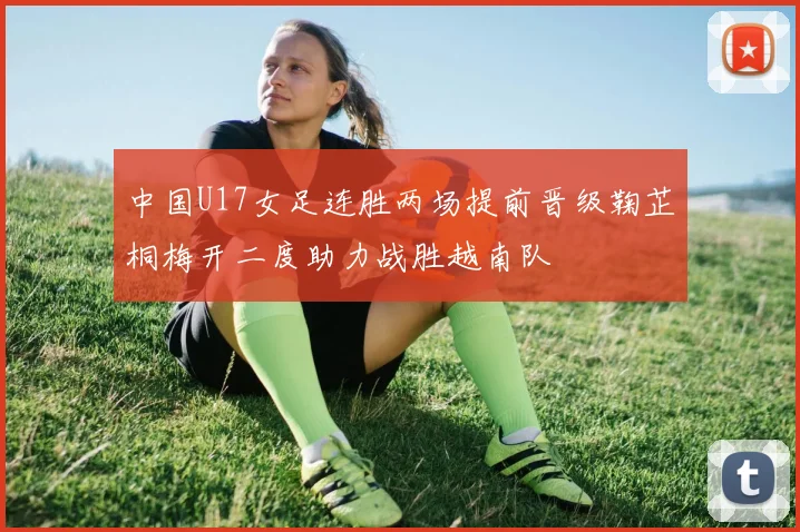 中国U17女足连胜两场提前晋级鞠芷桐梅开二度助力战胜越南队