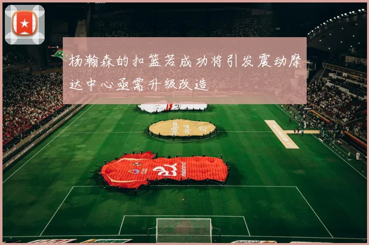 杨瀚森的扣篮若成功将引发震动摩达中心亟需升级改造