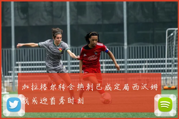 加拉格尔转会热刺已成定局西汉姆战或迎首秀时刻