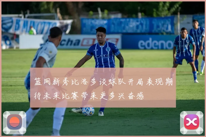 篮网新秀比洛多谈球队开局表现期待未来比赛带来更多兴奋感