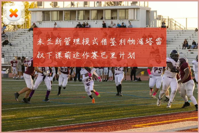 米兰新管理模式借鉴利物浦塔雷囧叔下课前运作赛巴里计划