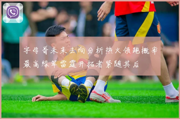 字母哥未来去向分析热火领跑概率最高绿军雷霆开拓者紧随其后