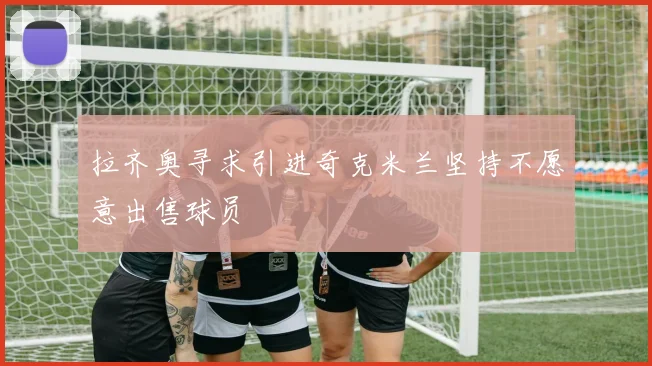 拉齐奥寻求引进奇克米兰坚持不愿意出售球员