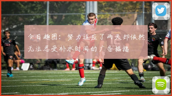今日趣图：努力适应了两天却依然无法忍受补水时间的广告插播